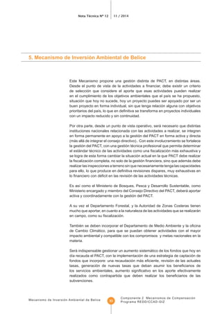 Mecanismo de Inversión Ambiental de Belice
Nota Técnica Nº 12 11 / 2014
Componente 2 Mecanismos de Compensación
Programa REDD/CCAD-GIZ33
5. Mecanismo de Inversión Ambiental de Belice
Este Mecanismo propone una gestión distinta de PACT, en distintas áreas.
de selección que considere el aporte que esas actividades pueden realizar
situación que hoy no sucede, hoy un proyecto puedes ser apoyado por ser un
buen proyecto en forma individual, sin que tenga relación alguna con objetivos
con un impacto reducido y sin continuidad.
Por otra parte, desde un punto de vista operativo, será necesario que distintas
instituciones nacionales relacionada con las actividades a realizar, se integren
en forma permanente en apoyo a la gestión del PACT en forma activa y directa
(más allá de integrar el consejo directivo).. Con este involucramiento se fortalece
la gestión del PACT, con una gestión técnica profesional que permita determinar
se logra de esta forma cambiar la situación actual en la que PACT debe realizar
realizar las inspecciones a terreno sin que necesariamente tenga las capacidades
Ministerio encargado y miembro del Consejo Directivo del PACT, deberá aportar
activa y coordinadamente con la gestión del PACT.
A su vez el Departamento Forestal, y la Autoridad de Zonas Costeras tienen
mucho que aportar, en cuanto a la naturaleza de las actividades que se realizarán
de Cambio Climático, para que se puedan obtener actividades con el mayor
impacto ambiental y compatible con los compromisos y metas nacionales en la
materia.
Será indispensable gestionar un aumento sistemático de los fondos que hoy en
subvenciones.
 