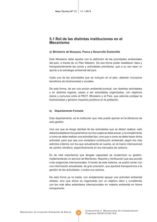 Mecanismo de Inversión Ambiental de Belice
Nota Técnica Nº 12 11 / 2014
Componente 2 Mecanismos de Compensación
Programa REDD/CCAD-GIZ35
5.1 Rol de las distintas instituciones en el
Mecanismo
a) Ministerio de Bosques, Pesca y Desarrollo Sostenible
transparentemente las zonas y actividades prioritarias, que a su vez sean un
Cada una de las actividades que se incluyan en el plan, deberán incorporar
De esta forma, de ser una acción ambiental puntual, con distintas actividades
y en distintos lugares, pasan a ser actividades organizadas, con objetivos
biodiversidad y generen impactos positivos en la población.
b) Departamento Forestal
esta gestión.
Una vez que se tenga claridad de las actividades que se deben realizar, este
deberáestablecerlosparámetrosconloscualessedebeactuar,ynosimplemente
a como se debe realizar una actividad tipo, sino que a como se debe hacer dicha
actividad, para que sea una verdadera contribución ambiental, según los más
estrictos criterios con los que actualmente se cuenta, en el marco internacional
Es de vital importancia que téngala capacidad de modernizar su gestión,
a las exigencias internacionales. A través de este sistema, se podrá contar con
una información actualizada, de gran precisión, que aportará transparencia a la
gestión de las actividades, a todos sus actores.
De esta forma ya no basta, con simplemente apoyar una actividad ambiental
aislada, sino que ahora es organizada con un objetivo claro y cumpliendo
con los más altos estándares internacionales en materia ambiental en forma
transparente.
 