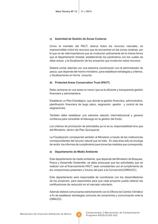 Nota Técnica Nº 12 11 / 2014
Mecanismo de Inversión Ambiental de Belice
Componenete 2 Mecanismos de Compensación
Programa REDD/CCAD-GIZ36
c) Autoridad de Gestión de Zonas Costeras
Como el mandato del PACT, abarca todos los recursos naturales, es
imprescindible incluir los recursos que se encuentran en las zonas costeras, por
lo que es de vital importancia que se involucren activamente de la misma forma
que el departamento forestal, estableciendo los parámetros con los cuales de
Deberá contar además con una estrecha coordinación con el administrador de
pesca, que depende del mismo ministerio, para establecer estrategias y criterios,
d) Protected Areas Conservation Trust (PACT)
asignaciones.
También debe establecer una estrecha relación interinstitucional y generar
Los criterios de priorización de actividades ya no es su responsabilidad sino que
del Ministerio, dentro del Plan Quinquenal.
La Fiscalización corresponde también al Ministerio a través de las instituciones
correspondientes del recurso natural que se trate. En esta área solo se encarga
de recibir los informes de cumplimiento para tomar las medidas que corresponda.
e) Departamento de Medio Ambiente
Este departamento de medio ambiente, que depende del Ministerio de Bosques,
Pesca y Desarrollo Sostenible, se debe preocupar que las actividades que se
Este departamento será responsable de coordinarse con los desarrolladores
de los proyectos, para asesorarlos para que cada proyecto pueda obtener las
CMNUCC.
 
