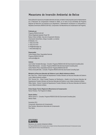 Mecanismo de Inversión Ambiental de Belice
Esta publicación expone los principales elementos de base y el diseño inicial propuesto para la implementación
de un Mecanismo de Compensación Ambiental en Belice, en el marco de las actividades del Programa
Regional de Reducción de Emisiones de la Degradación y Deforestación de Bosques en Centroamérica y
República Dominicana (REDD/CCAD-GIZ). Componente II de Mecanismos de Compensación del Programa.
Publicado por:
Programa REDD/CCAD-GIZ
Bulevar Orden de Malta, Casa de la Cooperación Alemana,
Urbanización Santa Elena, Antiguo Cuscatlán, La Libertad
El Salvador, C.A.
E info@reddccadgiz.org
I www.reddccadgiz.org
Responsable:
Carlos Roberto Pérez, Especialista Sectorial.
Programa REDD/CCAD-GIZ
carlos.perez@giz.de
Autores:
Juan Andrés Torrealba Munizaga - Consultor. Programa REDD/CCAD-GIZ (Sud-Austral Consulting SpA)
Fabián Milla Araneda - Consultor. Programa REDD/CCAD-GIZ (Sud-Austral Consulting SpA)
Carlos Roberto Pérez, Especialista Sectorial. Programa REDD/CCAD-GIZ
Patricio Emanuelli Avilés - Consultor. Programa REDD/CCAD-GIZ (Sud-Austral Consulting SpA)
Ministerio de Recursos Naturales del Gobierno Local y Medio Ambiente de Belice:
Local y Medio Ambiente de Belice
Local y Medio Ambiente de Belice
Enlace Equipo Técnico Regional de Mecanismos de Compensación:
Ramon Pacheco -The Programm for Belize
Alfonso Quiroz H. - Consultor. Programa REDD/CCAD-GIZ (Sud-Austral Consulting SpA)
Maritza Toledo
Componente: Mecanismos de Compensación
País: Belice
Creado a partir de la obra en www.reddccadgiz.org
Mecanismo de Inversión Ambiental de Belice
 