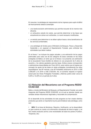 Mecanismo de Inversión Ambiental de Belice
Nota Técnica Nº 12 11 / 2014
Componente 2 Mecanismos de Compensación
Programa REDD/CCAD-GIZ39
• una reestructuración administrativa que permita recaudar de la manera más
• un exhaustivo estudio de costos, que permita determinar si las tasas que
los servicios ambientales.
• una estrategia de fondos para el Ministerio de Bosques, Pesca y Desarrollo
Sostenible y en especial al Departamento Forestal, para enfrentar las
actividades que deben realizar.
En el Anexo 1 se incluyen los pagos actuales y una estimación de los pagos
de la recaudación futura factible de obtener en una proyección de 5 años de
acuerdo a los valores ajustados para las tasas. Ambos anexos corresponden
a estimaciones desarrolladas por Chan (2014), quien estima que el ingreso por
concepto de ajuste de las tasas en áreas protegidas (considerando los sitios
CCAD-GIZ
Belice, a través del Ministerio de Bosques y el Departamento Forestal, son parte
integrante del Programa REDD CCAD/GIZ, en el cual se abordan desde sus
variadas aristas mecanismos regionales y nacionales de compensación.
En el desarrollo de las actividades de este programa se han creado distintos
productos que serán un importante insumo para fortalecer esta estrategia, como
son:
• MRV:
un gran avance en cuanto a la información actualizada de toda la región, y se
+Especies, etc)
 