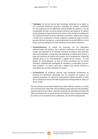 Nota Técnica Nº 12 11 / 2014
Mecanismo de Inversión Ambiental de Belice
Componenete 2 Mecanismos de Compensación
Programa REDD/CCAD-GIZ40
En función de los tipos forestales existentes en la región se
han construido diferentes proyectos forestales de carbono, cumpliendo
con las exigencias de los estándares internacionales de carbono y con las
estudios técnicos necesarios, y de los elementos de control (MRV) en forma
• Comercialización: Al cumplir los proyectos con los estándares
pueden ser transados en el mercado voluntario de carbono, para potenciar
esta comercialización, el programa esta realizando un sistema que conecte a
todos los proyectos de carbono de la región, con lo compradores, ofreciendo
además apoyo en la comercialización y registro de los mismos. En esta
miembros, estableciendo estrategias de marketing y comerciales comunes,
actividades que se están realizando en campo.
El programa además está trabajando fuertemente en
capaces de generar, en materia de biodiversidad y efectos sociales, a través
de la incorporación de las más altas exigencias de salvaguardas en cada una
de los niveles.
Con los avances que se están realizando es estas distintas materias, se cuenta
con una buena base, disponible para que Belice pueda potenciar esta estrategia,
logrando disminuir los costos y además incorporar las actividades al mundo del
al cumplir con los requisitos de los estándares, de una forma transparente.
 