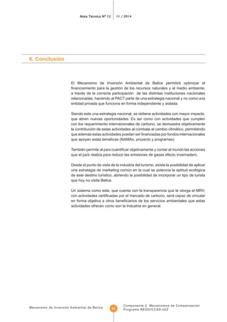 Mecanismo de Inversión Ambiental de Belice
Nota Técnica Nº 12 11 / 2014
Componente 2 Mecanismos de Compensación
Programa REDD/CCAD-GIZ41
6. Conclusión
El Mecanismo de Inversión Ambiental de Belice permitirá optimizar el
a través de la correcta participación de las distintas instituciones nacionales
relacionadas, haciendo al PACT parte de una estrategia nacional y no como una
entidad privada que funciona en forma independiente y aislada.
Siendo esta una estrategia nacional, se obtiene actividades con mayor impacto,
con los requerimiento internacionales de carbono, se demuestra objetivamente
la contribución de estas actividades al combate al cambio climático, permitiendo
que apoyan estas temáticas (NAMAs, proyecto y programas).
Desde el punto de vista de la industria del turismo, existe la posibilidad de aplicar
una estrategia de marketing común en la cual se potencia la aptitud ecológica
que hoy no visita Belice.
Un sistema como este, que cuenta con la transparencia que le otorga el MRV,
actividades ofrecen como son la Industria en general.
 