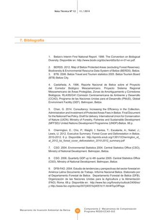 Mecanismo de Inversión Ambiental de Belice
Nota Técnica Nº 12 11 / 2014
Componente 2 Mecanismos de Compensación
Programa REDD/CCAD-GIZ43
1. Belize’s Interim First National Report. 1998. The Convention on Biological
Diversity. Disponible en: http://www.biodiv.org/doc/world/bz/bz-nr-01-en.pdf.
2. BERDS. 2012. Map of Belize Protected Areas (excluding Forest Reserves).
Biodiversity & Environmental Resource Data System of Belize (BERDS). Belize.
3. BTB. 2006. Belize Travel and Tourism statistics 2005. Belize Tourism Board
(BTB) Belize City.
4. Castañeda, A. 1996. Reporte Nacional de Belice sobre el Proyecto
del Corredor Biológico Mesoamericano. Proyecto Sistema Regional
Mesoamericano de Áreas Protegidas, Zonas de Amortiguamiento y Corredores
Biológicos. RLA/95/G41.Comisión Centroamericana de Ambiente y Desarrollo
(CCAD), Programa de las Naciones Unidas para el Desarrollo (PNUD), Global
Environment Facility (GEF). Belmopan, Belize.
Administration and Investment of ProtectedAreas Fees in Belize. Final Document
for the National Fee Policy. Draft for delivery. International Union for Conservation
(MFFSD)/ United Nations Development Programme (UNDP)-Belize. 66 p.
Lewis, U. 2012. Executive Summary: Forest Cover and Deforestation in Belize,
2010-2012. 6 p. Disponible en: http://eprints.eriub.org/1381/1/Cherrington_et_
al_2012_bz_forest_cover_deforestation_2010-2012_summary.pdf
Ministry of National Development. Belmopan, Belize.
8.
(CSO), Ministry of National Development. Belmopan, Belize.
9. DFB-FAO. 2004. Estudio de tendencias y perspectivas del sector forestal en
América Latina Documento de Trabajo. Informe Nacional Belice. Elaborado por
el Departamento Forestal de Belice. Departamento Forestal de Belice (DFB),
Organización de las Naciones Unidas para la Agricultura y la Alimentación
(FAO). Roma. 68 p. Disponible en: http://www.fao.org/forestry/outlook/2406/es/
y http://www.fao.org/docrep/007/j4051b/j4051b11.htm#TopOfPage
 