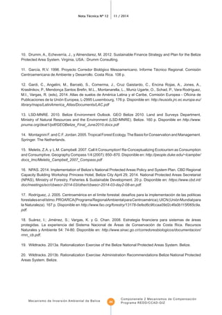 Nota Técnica Nº 12 11 / 2014
Mecanismo de Inversión Ambiental de Belice
Componenete 2 Mecanismos de Compensación
Programa REDD/CCAD-GIZ44
Protected Area System. Virginia, USA.: Drumm Consulting.
Centroamericana de Ambiente y Desarrollo. Costa Rica. 108 p.
12. Gardi, C., Angelini, M., Barceló, S., Comerma, J., Cruz Gaistardo, C., Encina Rojas, A., Jones, A.,
Publicaciones de la Unión Europea, L-2995 Luxembourg, 176 p. Disponible en: http://eusoils.jrc.ec.europa.eu/
library/maps/LatinAmerica_Atlas/Documents/LAC.pdf
13. LSD-MNRE. 2010. Belize Environment Outlook. GEO Belize 2010. Land and Surveys Department,
Ministry of Natural Resources and the Environment (LSD-MNRE). Belize. 160 p. Disponible en http://www.
pnuma.org/deat1/pdf/GEOBelize_Final_June2010.docx.pdf
14. Montagnini F. and C.F. Jordan. 2005.Tropical Forest Ecology.The Basis for Conservation and Management.
Springer. The Netherlands.
15. Meletis, Z.A. y L.M. Campbell. 2007. Call It Consumption! Re-Conceptualizing Ecotourism as Consumption
and Consumptive. Geography Compass 1/4 (2007): 850–870. Disponible en: http://people.duke.edu/~lcampbe/
docs_lmc/Meletis_Campbell_2007_Compass.pdf
16. NPAS. 2014. Implementation of Belize’s National Protected Areas Policy and System Plan. CBD Regional
(NPAS), Ministry of Forestry, Fisheries & Sustainable Development. 20 p. Disponible en: https://www.cbd.int/
doc/meetings/ecr/cbwecr-2014-03/other/cbwecr-2014-03-day2-08-en.pdf.
la Naturaleza). 167 p. Disponible en http://www.fao.org/forestry/13178-0efed6c9fccaa09d2c4fa0b115f065c9a.
pdf.
protegidas. La experiencia del Sistema Nacional de Áreas de Conservación de Costa Rica. Recursos
Naturales y Ambiente 54: 74-80. Disponible en: http://www.sinac.go.cr/corredoresbiologicos/documentacion/
rrnn_cb.pdf.
Areas System. Belize.
 