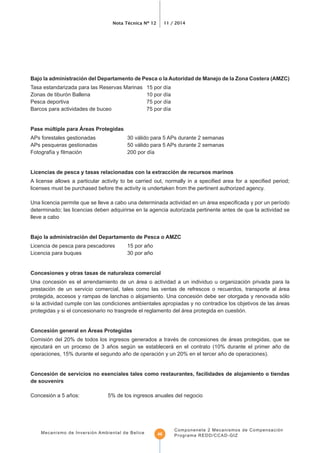 Nota Técnica Nº 12 11 / 2014
Mecanismo de Inversión Ambiental de Belice
Componenete 2 Mecanismos de Compensación
Programa REDD/CCAD-GIZ46
Bajo la administración del Departamento de Pesca o la Autoridad de Manejo de la Zona Costera (AMZC)
APs forestales gestionadas 30 válido para 5 APs durante 2 semanas
APs pesqueras gestionadas 50 válido para 5 APs durante 2 semanas
licenses must be purchased before the activity is undertaken from the pertinent authorized agency.
lleve a cabo
Bajo la administración del Departamento de Pesca o AMZC
Licencia de pesca para pescadores 15 por año
Licencia para buques 30 por año
Concesiones y otras tasas de naturaleza comercial
Una concesión es el arrendamiento de un área o actividad a un individuo u organización privada para la
prestación de un servicio comercial, tales como las ventas de refrescos o recuerdos, transporte al área
protegida, accesos y rampas de lanchas o alojamiento. Una concesión debe ser otorgada y renovada sólo
si la actividad cumple con las condiciones ambientales apropiadas y no contradice los objetivos de las áreas
protegidas y si el concesionario no trasgrede el reglamento del área protegida en cuestión.
Comisión del 20% de todos los ingresos generados a través de concesiones de áreas protegidas, que se
ejecutará en un proceso de 3 años según se establecerá en el contrato (10% durante el primer año de
operaciones, 15% durante el segundo año de operación y un 20% en el tercer año de operaciones).
Concesión de servicios no esenciales tales como restaurantes, facilidades de alojamiento o tiendas
de souvenirs
Concesión a 5 años: 5% de los ingresos anuales del negocio
 