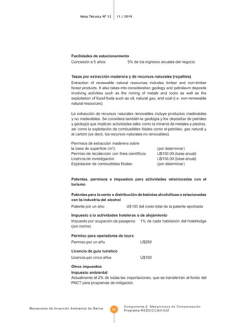 Mecanismo de Inversión Ambiental de Belice
Nota Técnica Nº 12 11 / 2014
Componente 2 Mecanismos de Compensación
Programa REDD/CCAD-GIZ47
Facilidades de estacionamiento
Concesión a 5 años: 5% de los ingresos anuales del negocio
Extraction of renewable natural resources includes timber and non-timber
forest products. It also takes into consideration geology and petroleum deposits
involving activities such as the mining of metals and rocks as well as the
exploitation of fossil fuels such as oil, natural gas, and coal (i.e. non-renewable
natural resources).
La extracción de recursos naturales renovables incluye productos maderables
el carbón (es decir, los recursos naturales no renovables).
Permisos de extracción maderera sobre
2
): (por determinar)
Explotación de combustibles fósiles: (por determinar)
Patentes, permisos e impuestos para actividades relacionadas con el
turismo
Impuesto por ocupación de pasajeros 1% de cada habitación del hotel/lodge
(por noche)
Permiso para operadores de tours
Otros impuestos
Impuesto ambiental
Actualmente el 2% de todas las importaciones, que se transferirán al fondo del
PACT para programas de mitigación.
 