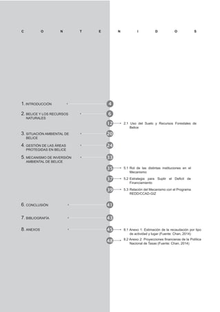 1. INTRODUCCIÓN 4
C O N T E N I D O S
2. BELICE Y LOS RECURSOS
NATURALES
6
12 2.1 Uso del Suelo y Recursos Forestales de
Belice
35 5.1 Rol de las distintas instituciones en el
Mecanismo
48
3. SITUACIÓN AMBIENTAL DE
BELICE
20
4. GESTIÓN DE LAS ÁREAS
PROTEGIDAS EN BELICE
24
5. MECANISMO DE INVERSIÓN
AMBIENTAL DE BELICE
33
37
Financiamiento
6. CONCLUSIÓN 41
7. BIBLIOGRAFÍA 43
39 5.3 Relación del Mecanismo con el Programa
REDD/CCAD-GIZ
8. ANEXOS 45 8.1 Anexo 1: Estimación de la recaudación por tipo
de actividad y lugar (Fuente: Chan, 2014)
Nacional de Tasas (Fuente: Chan, 2014)
 