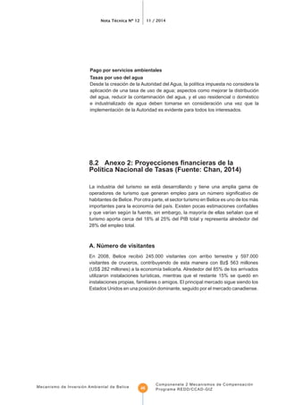 Nota Técnica Nº 12 11 / 2014
Mecanismo de Inversión Ambiental de Belice
Componenete 2 Mecanismos de Compensación
Programa REDD/CCAD-GIZ48
del agua, reducir la contaminación del agua, y el uso residencial o doméstico
e industrializado de agua deben tomarse en consideración una vez que la
implementación de la Autoridad es evidente para todos los interesados.
La industria del turismo se está desarrollando y tiene una amplia gama de
habitantes de Belice. Por otra parte, el sector turismo en Belice es uno de los más
turismo aporta cerca del 18% al 25% del PIB total y representa alrededor del
28% del empleo total.
A. Número de visitantes
En 2008, Belice recibió 245.000 visitantes con arribo terrestre y 597.000
instalaciones propias, familiares o amigos. El principal mercado sigue siendo los
Estados Unidos en una posición dominante, seguido por el mercado canadiense.
 