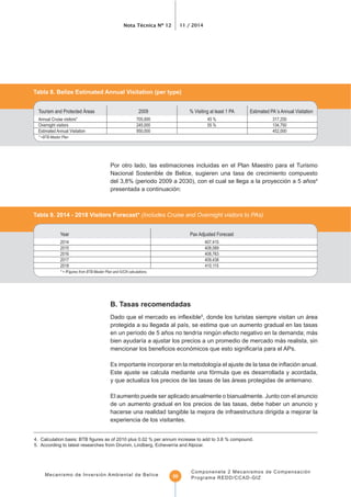 Nota Técnica Nº 12 11 / 2014
Mecanismo de Inversión Ambiental de Belice
Componenete 2 Mecanismos de Compensación
Programa REDD/CCAD-GIZ50
Tabla 8. Belize Estimated Annual Visitation (per type)
* =BTB Master Plan
Por otro lado, las estimaciones incluidas en el Plan Maestro para el Turismo
Nacional Sostenible de Belice, sugieren una tasa de crecimiento compuesto
del 3,8% (periodo 2009 a 2030), con el cual se llega a la proyección a 5 años4
presentada a continuación:
Tabla 9. 2014 - 2018 Visitors Forecast* (Includes Cruise and Overnight visitors to PAs)
Year Pax Adjusted Forecast
* = fFigures from BTB Master Plan and IUCN calculations.
B. Tasas recomendadas
5
, donde los turistas siempre visitan un área
Este ajuste se calcula mediante una fórmula que es desarrollada y acordada,
y que actualiza los precios de las tasas de las áreas protegidas de antemano.
El aumento puede ser aplicado anualmente o bianualmente. Junto con el anuncio
de un aumento gradual en los precios de las tasas, debe haber un anuncio y
hacerse una realidad tangible la mejora de infraestructura dirigida a mejorar la
experiencia de los visitantes.
 