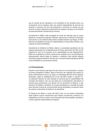 Mecanismo de Inversión Ambiental de Belice
Nota Técnica Nº 12 11 / 2014
Componente 2 Mecanismos de Compensación
Programa REDD/CCAD-GIZ55
composición de los ingresos tiene que cambiar dependiendo de qué tipo de
licencias o permisos son los más propensos a aumentar en número ya que
de aprovechamiento racional de los recursos.
Actualmente la AMZC está encargada de emitir las licencias para la pesca
(https://www.coastalzonebelize.org/?page_id=329).
mejorar el control centralizado.
ingresos generados por el Departamento de Pesca (del orden del 35% de los
ingresos) lo cual va en perjuicio de la sostenibilidad de ese Departamento.
eliminarse progresivamente en función de un aumento directo del aporte del PIB
a las actividades de conservación marina.
c.5 Concesiones
de áreas protegidas en Belice, dada la estructura de cogestión que implica un
plazo contractual de 5 años y un pago o un reembolso del 20% de los ingresos
generados, según lo establecido por la Ley del PACT (parte V, sección 21).
La aplicación efectiva de esta cláusula es esencial para la sostenibilidad del
concepto del sistema. Una vez que todos los co-manejadores internalicen el
proceso para proporcionar una porción de sus ganancias al Sistema, y que
esos recursos a través de una priorización de las actividades y proyectos, todos
El Gobierno de Belice a través del PACT junto con las partes interesadas
debe explorar nuevos mecanismos para otorgar concesiones (conforme a lo
cuanto a generar oportunidades de negocio.
 