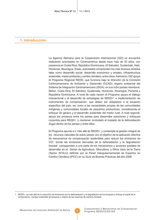 Nota Técnica Nº 12 11 / 2014
Mecanismo de Inversión Ambiental de Belice
Componenete 2 Mecanismos de Compensación
Programa REDD/CCAD-GIZ4
La Agencia Alemana para la Cooperación Internacional (GIZ) se encuentra
realizando actividades en Centroamérica desde hace más de 30 años, con
Honduras, Nicaragua. Estas, actividades comprenden los más diversos ámbitos
tales como desarrollo social, desarrollo económico y empleo, infraestructura
sostenible, medio ambiente y cambio climático, entre otros.Asimismo, GIZ apoya
el Programa Regional REDD, que funciona bajo la dirección de la Comisión
Centroamericana de Ambiente y Desarrollo (CCAD), órgano ambiental del
Belice, Costa Rica, El Salvador, Guatemala, Honduras, Nicaragua, Panamá y
República Dominicana. A nivel de cada nación el Programa apoya el diálogo
intersectorial y el desarrollo de estrategias de REDD+1
e implementación de
instrumentos de compensación, que deben ser adaptados a la situación
enfoque de género y el desarrollo sostenible del medio rural. A nivel regional,
conjuntos para REDD+, y mantener controlado el traslado de la deforestación
El Programa apunta a ir más allá de REDD+, y contempla la gestión integral de
de mecanismos de compensación sostenibles para reducir las emisiones de
CO2
, donde las emisiones derivadas de la deforestación y la degradación
forestal corresponden a una parte de los mecanismos y acciones posibles de
desarrollar en el Sector de Agricultura, Silvicultura, y Otros Usos de la Tierra
1. Introducción
1. REDD+ va más allá de la reducción de emisiones por la deforestación y la degradación de los bosques e incluye el papel de la
conservación, manejo sostenible de bosques y mejora de las reservas de carbono forestal.
 