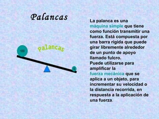 La palanca es una  máquina simple  que tiene como función transmitir una fuerza. Está compuesta por una barra rígida que puede girar libremente alrededor de un punto de apoyo llamado fulcro. Puede utilizarse para amplificar la  fuerza mecánica  que se aplica a un objeto, para incrementar su velocidad o la distancia recorrida, en respuesta a la aplicación de una fuerza . Palancas 