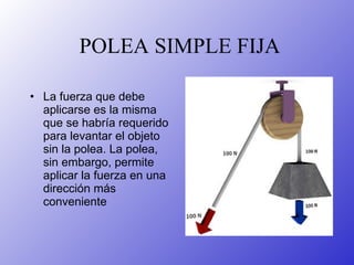 POLEA SIMPLE FIJA La fuerza que debe aplicarse es la misma que se habría requerido para levantar el objeto sin la polea. La polea, sin embargo, permite aplicar la fuerza en una dirección más conveniente   