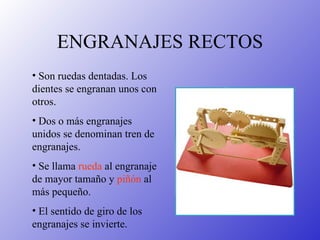 ENGRANAJES RECTOS Son ruedas dentadas. Los dientes se engranan unos con otros. Dos o más engranajes unidos se denominan tren de engranajes. Se llama  rueda  al engranaje de mayor tamaño y  piñón  al más pequeño. El sentido de giro de los engranajes se invierte. 