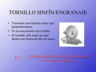 TORNILLO SINFÍN/ENGRANAJE Transmite movimiento entre ejes perpendiculares. Es un mecanismo irreversible El tornillo sifín tiene un solo diente con forma de hilo de rosca. nº dientes que entran en el tornillo en cada vuelta   nº de dientes del engranaje R.T. = 