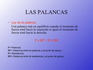 LAS PALANCAS Ley de la palanca:   Una palanca está en equilibrio cuando el momento de fuerza total hacia la izquierda es igual al momento de fuerza total hacia la derecha.  P x BP = R X BR P= Potencia  BP= Distancia entre la potencia y el punto de apoyo. R= Resistencia. BR= Distancia entre la resistencia y el punto de apoyo. 