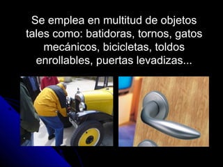Se emplea en multitud de objetos
tales como: batidoras, tornos, gatos
mecánicos, bicicletas, toldos
enrollables, puertas levadizas...
 