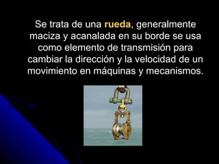 Se trata de unaSe trata de una rueda, generalmente, generalmente
maciza y acanalada en su borde se usamaciza y acanalada en su borde se usa
como elemento de transmisión paracomo elemento de transmisión para
cambiar la dirección y la velocidad de uncambiar la dirección y la velocidad de un
movimiento en máquinas y mecanismos.movimiento en máquinas y mecanismos.
 