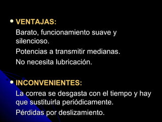 VENTAJAS:
Barato, funcionamiento suave yBarato, funcionamiento suave y
silencioso.silencioso.
Potencias a transmitir medianas.Potencias a transmitir medianas.
No necesita lubricación.No necesita lubricación.
INCONVENIENTES:
La correa se desgasta con el tiempo y hayLa correa se desgasta con el tiempo y hay
que sustituirla periódicamente.que sustituirla periódicamente.
Pérdidas por deslizamiento.Pérdidas por deslizamiento.
 