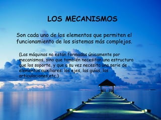 LOS MECANISMOS
Son cada uno de los elementos que permiten el
funcionamiento de los sistemas más complejos.
(Las máquinas no están formadas únicamente por
mecanismos, sino que también necesitan una estructura
que los soporte, y que a su vez necesita una serie de
elementos auxiliares: los ejes, las guías, las
articulaciones,etc.)
 