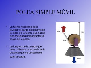 POLEA SIMPLE MÓVIL
• La fuerza necesaria para
levantar la carga es justamente
la mitad de la fuerza que habría
sido requerida para levantar la
carga sin la polea.
• La longitud de la cuerda que
debe utilizarse es el doble de la
distancia que se desea hacer
subir la carga.
 