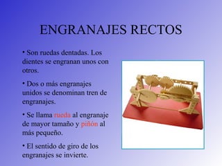 ENGRANAJES RECTOS
• Son ruedas dentadas. Los
dientes se engranan unos con
otros.
• Dos o más engranajes
unidos se denominan tren de
engranajes.
• Se llama rueda al engranaje
de mayor tamaño y piñón al
más pequeño.
• El sentido de giro de los
engranajes se invierte.
 