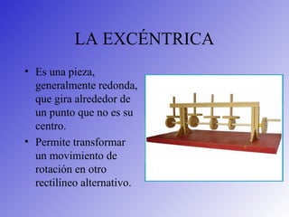 LA EXCÉNTRICA
• Es una pieza,
generalmente redonda,
que gira alrededor de
un punto que no es su
centro.
• Permite transformar
un movimiento de
rotación en otro
rectilíneo alternativo.
 