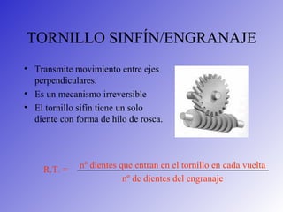 TORNILLO SINFÍN/ENGRANAJE
• Transmite movimiento entre ejes
perpendiculares.
• Es un mecanismo irreversible
• El tornillo sifín tiene un solo
diente con forma de hilo de rosca.
nº dientes que entran en el tornillo en cada vuelta
nº de dientes del engranaje
R.T. =
 