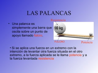 LAS PALANCAS
• Una palanca es
simplemente una barra que
oscila sobre un punto de
apoyo llamado fulcro.
FULCRO
• Si se aplica una fuerza en un extremo con la
intención de levantar otra fuerza situada en el otro
extremo, a la fuerza aplicada se le llama potencia y a
la fuerza levantada resistencia
Potencia
Resistencia
 
