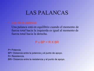 LAS PALANCAS
• Ley de la palanca:
Una palanca está en equilibrio cuando el momento de
fuerza total hacia la izquierda es igual al momento de
fuerza total hacia la derecha.
P x BP = R X BR
P= Potencia
BP= Distancia entre la potencia y el punto de apoyo.
R= Resistencia.
BR= Distancia entre la resistencia y el punto de apoyo.
 