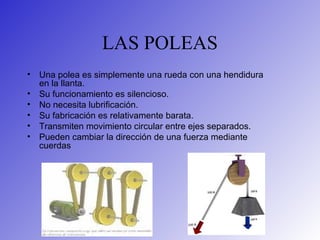 LAS POLEAS
• Una polea es simplemente una rueda con una hendidura
en la llanta.
• Su funcionamiento es silencioso.
• No necesita lubrificación.
• Su fabricación es relativamente barata.
• Transmiten movimiento circular entre ejes separados.
• Pueden cambiar la dirección de una fuerza mediante
cuerdas
 