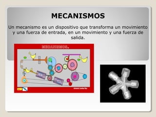 MECANISMOS
Un mecanismo es un dispositivo que transforma un movimiento
y una fuerza de entrada, en un movimiento y una fuerza de
salida.
 