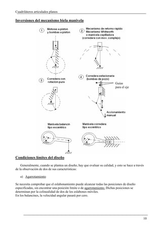 Cuadriláteros articulados planos

Inversiones del mecanismo biela manivela




                                                                            Guías
                                                                            para el eje




Condiciones límites del diseño
    Generalmente, cuando se plantea un diseño, hay que evaluar su calidad, y esto se hace a través
de la observación de dos de sus características:

   a) Agarrotamiento

Se necesita comprobar que el eslabonamiento puede alcanzar todas las posiciones de diseño
especificadas, sin encontrar una posición límite o de agarrotamiento. Dichas posiciones se
determinan por la colinealidad de dos de los eslabones móviles.
En los balancines, la velocidad angular pasará por cero.




                                                                                                 10
 