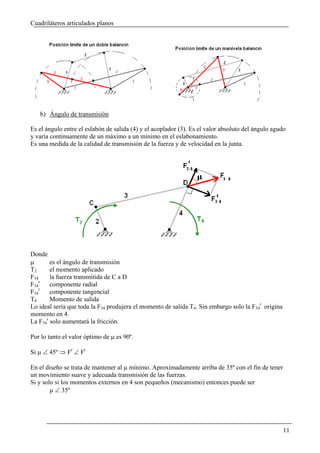 Cuadriláteros articulados planos




   b) Ángulo de transmisión

Es el ángulo entre el eslabón de salida (4) y el acoplador (3). Es el valor absoluto del ángulo agudo
y varía continuamente de un máximo a un mínimo en el eslabonamiento.
Es una medida de la calidad de transmisión de la fuerza y de velocidad en la junta.




Donde
μ       es el ángulo de transmisión
T2      el momento aplicado
F34     la fuerza transmitida de C a D
F34r    componente radial
F34t    componente tangencial
T4      Momento de salida
Lo ideal sería que toda la F34 produjera el momento de salida T4. Sin embargo solo la F34t origina
momento en 4.
La F34r solo aumentará la fricción.

Por lo tanto el valor óptimo de μ es 90º.

Si μ ∠ 45º ⇒ Fr ∠ Ft

En el diseño se trata de mantener al μ mínimo. Aproximadamente arriba de 35º con el fin de tener
un movimiento suave y adecuada transmisión de las fuerzas.
Si y solo si los momentos externos en 4 son pequeños (mecanismo) entonces puede ser
        μ ∠ 35º




                                                                                                     11
 