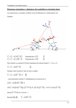 Cuadriláteros articulados planos

Relaciones cinemáticas y dinámicas del cuadrilátero articulado plano
Las exposiciones y conceptos a utilizar son los de Mecánica I y sintéticamente son:

Ejemplo:




V A = V01 + ϖ 1 Λ ( A − O1 )       Perpendicular a O1 A        1
V B = V A + ϖ AB Λ (B − A)         Perpendicular a O1 B        2

Para calcular ωAB usamos El Centro instantáneo de rotación donde Vc = 0 y ac ≠ 0

V P = V 0 + ϖ Λ (P − O )                   A

Siempre existe un punto C para el cual se cumple:

VC = V0 + ϖ Λ (C − O ) = 0         B

∴para determinar el punto C, multipliquemos la anterior por ω

              ( (
ϖ ΛV0 + ϖ Λ ϖ Λ C − O = 0   ))
             ( (            )) (            )    (        )(   )
ϖ ΛV0 + ϖ Λ ϖ Λ C − O = C − O ⋅ϖ ⋅ϖ − ϖ ⋅ϖ ⋅ C − O = −ϖ ⋅ϖ ⋅ Cos ( 0 ) ⋅ C − O(       )
        (          )
donde C − O ⋅ϖ =0 y Cos (0) = 1


Restando A y B                         (
                           VP = ϖ Λ P − C   )
                                                                                          12
 