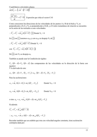 Cuadriláteros articulados planos
            (       2
ϖ ΛV0 = − − ϖ ⋅ C − O   (    ))
    ϖ 2 ΛVO
∴           = C − O Expresión que sitúa al vector C-O
       ϖ

Como conocemos las direcciones de las velocidades de los puntos A y B de la biela y Va es
perpendicular a O1A y Vb es perpendicular a O1B, y el Centro instantáneo de rotación se encuentra
en la unión de las normales a esas velocidades.

∴ V A = VC + ϖ AB Λ ( A − C ) 3 Donde Vc = 0

En 3 con 1 tenemos ωAB y con ωAB se despeja Vb de 2

∴ VG = VC + ϖ AB Λ (G − C ) Donde Vc = 0

con V B = VO 2 + ϖ 2 Λ (B − O 2 ) 4

De 4 con Vb se despeja ω2

También se puede usar la Condición de rigidez:

V A ⋅ (B − A) = V B ⋅ (B − A) (las componentes de las velocidades en la dirección de la barra son
iguales)
Y la derivada de esta:

a A ⋅ (B − A) + V A ⋅ (V B − V A ) = a B ⋅ (B − A) + V B ⋅ (V B − V A )

Para las aceleraciones
       .
a A = ϖ 1 Λ ( A − O1 ) + ϖ 1 Λ (V A − VO1 )          Donde VO1 = 0


       .
a B = ϖ 2 Λ (B − O 2 ) + ϖ 2 Λ (V B − VO 2 )         Donde VO2 = 0


                        .
o sino aB = a A + ϖ AB Λ ( B − A ) + ϖ AB Λ (VB − VA )

Si además

VG = V A + ϖ AB Λ (G − A)
                .
∴ a G = a A + ϖ AB Λ (G − A) + ϖ AB Λ (VG − V A )

Recordar también que un eslabón que rota con velocidad angular constante, tiene aceleración
centrípeta dada por:


                                                                                                13
 