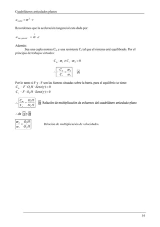 Cuadriláteros articulados planos

a radial = ϖ 2 ⋅ r

Recordemos que la aceleración tangencial esta dada por:
                     .
a tan   gencial   = ϖ xr

Además:
       Sea una cupla motora Cm y una resistente Cr tal que el sistema esté equilibrado. Por el
principio de trabajos virtuales:

                                    Cm ⋅ϖ 1 ≠ Cr ⋅ϖ 2 = 0

                                         Cm ϖ 2
                                    ∴−     =          A
                                         Cr ϖ 1

Por lo tanto si F y –F son las fuerzas situadas sobre la barra, para el equilibrio se tiene:
C m − F ⋅ O1 H ⋅ Seno(γ ) = 0
C r − F ⋅ O2 H ⋅ Seno(γ ) = 0

    C m O1 H
∴      =                 B Relación de multiplicación de esfuerzos del cuadrilátero articulado plano
    C r O2 H

∴de A y B

ϖ 2 O1 H
   =                        Relación de multiplicación de velocidades.
ϖ 1 O2 H




                                                                                                       14
 