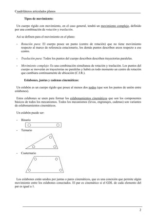Cuadriláteros articulados planos

       Tipos de movimiento:

 Un cuerpo rígido con movimiento, en el caso general, tendrá un movimiento complejo, definido
por una combinación de rotación y traslación.

 Así se definen para el movimiento en el plano:

 -   Rotación pura: El cuerpo posee un punto (centro de rotación) que no tiene movimiento
     respecto al marco de referencia estacionario, los demás puntos describen arcos respecto a ese
     centro.

 -   Traslación pura: Todos los puntos del cuerpo describen describen trayectorias paralelas.

 -   Movimiento complejo: Es una combinación simultanea de rotación y traslación. Los puntos del
     cuerpo se moverán en trayectorias no paralelas y habrá en todo momento un centro de rotación
     que cambiara continuamente de ubicación (C.I.R.).

       Eslabones, juntas y cadenas cinemáticas:

 Un eslabón es un cuerpo rígido que posee al menos dos nodos (que son los puntos de unión entre
eslabones).

 Estos eslabones se unen para formar los eslabonamientos cinemáticos que son los componentes
básicos de todos los mecanismos. Todos los mecanismos (levas, engranajes, cadenas) son variantes
de eslabonamientos cinemáticos.

 Un eslabón puede ser:

 -   Binario


 -   Ternario




 -   Cuaternario




 Los eslabones están unidos por juntas o pares cinemáticos, que es una conexión que permite algún
movimiento entre los eslabones conectados. El par es cinemático si el GDL de cada elemento del
par es igual a 1.




                                                                                                2
 