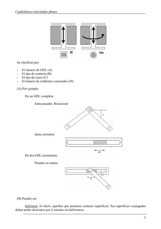 Cuadriláteros articulados planos




 Se clasifican por:

 -   El número de GDL (A)
 -   El tipo de contacto (B)
 -   El tipo de cierre (C)
 -   El número de eslabones conectados (D)

 (A) Por ejemplo:

       De un GDL completa:

              Junta pasador. Rotacional




              Junta corredera




       De dos GDL (semijunta)

              Pasador en ranura




 (B) Pueden ser:

       Inferiores: Es decir, aquellos que permiten contacto superficial. Sus superficies conjugadas
deben poder deslizarse por si mismas sin deformarse.

                                                                                                 3
 