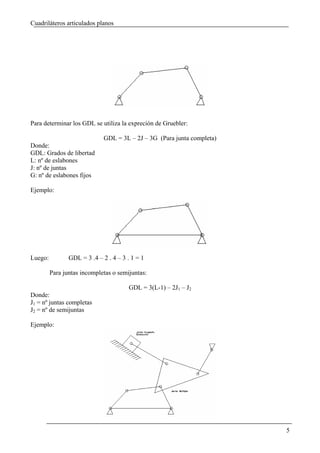 Cuadriláteros articulados planos




Para determinar los GDL se utiliza la expreción de Gruebler:

                             GDL = 3L – 2J – 3G (Para junta completa)
Donde:
GDL: Grados de libertad
L: nº de eslabones
J: nº de juntas
G: nº de eslabones fijos

Ejemplo:




Luego:          GDL = 3 .4 – 2 . 4 – 3 . 1 = 1

         Para juntas incompletas o semijuntas:

                                       GDL = 3(L-1) – 2J1 – J2
Donde:
J1 = nº juntas completas
J2 = nº de semijuntas

Ejemplo:




                                                                        5
 