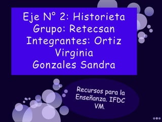 Eje N° 2: HistorietaGrupo: RetecsanIntegrantes: Ortiz Virginia Gonzales Sandra Recursos para la Enseñanza. IFDC VM. 
