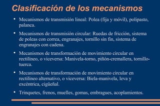Clasificación de los mecanismos Mecanismos de transmisión lineal: Polea (fija y móvil), polipasto, palanca. Mecanismos de transmisión circular: Ruedas de fricción, sistema de poleas con correa, engranajes, tornillo sin fin, sistema de engranajes con cadena. Mecanismos de transformación de movimiento circular en rectilíneo, o viceversa: Manivela-torno, piñón-cremallera, tornillo-tuerca. Mecanismos de transformación de movimiento circular en rectilíneo alternativo, o viceversa: Biela-manivela, leva y excéntrica, cigüeñal. Trinquetes, frenos, muelles, gomas, embragues, acoplamientos. 