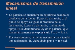 Mecanismos de transmisión lineal La palanca se encuentra en equilibrio cuando el producto de la fuerza, F, por su distancia, d, al punto de apoyo es igual al producto de la resistencia, R, por su distancia, r, al punto de apoyo.Es la denominada ley de la palanca, que matemáticamente se expresa así: F x d = R x r. Por consiguiente, la fuerza necesaria para igualar una resistencia, R, viene dada por: F = R x r/d. 