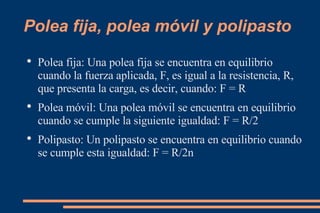 Polea fija, polea móvil y polipasto Polea fija: Una polea fija se encuentra en equilibrio cuando la fuerza aplicada, F, es igual a la resistencia, R, que presenta la carga, es decir, cuando: F = R Polea móvil: Una polea móvil se encuentra en equilibrio cuando se cumple la siguiente igualdad: F = R/2 Polipasto: Un polipasto se encuentra en equilibrio cuando se cumple esta igualdad: F = R/2n 