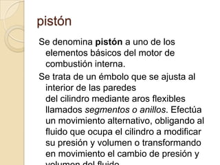 pistón
Se denomina pistón a uno de los
 elementos básicos del motor de
 combustión interna.
Se trata de un émbolo que se ajusta al
 interior de las paredes
 del cilindro mediante aros flexibles
 llamados segmentos o anillos. Efectúa
 un movimiento alternativo, obligando al
 fluido que ocupa el cilindro a modificar
 su presión y volumen o transformando
 en movimiento el cambio de presión y
 