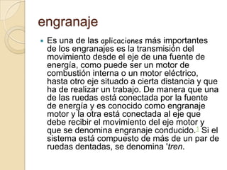 engranaje
   Es una de las aplicaciones más importantes
    de los engranajes es la transmisión del
    movimiento desde el eje de una fuente de
    energía, como puede ser un motor de
    combustión interna o un motor eléctrico,
    hasta otro eje situado a cierta distancia y que
    ha de realizar un trabajo. De manera que una
    de las ruedas está conectada por la fuente
    de energía y es conocido como engranaje
    motor y la otra está conectada al eje que
    debe recibir el movimiento del eje motor y
    que se denomina engranaje conducido.1 Si el
    sistema está compuesto de más de un par de
    ruedas dentadas, se denomina 'tren.
 