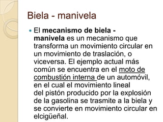 Biela - manivela
   El mecanismo de biela -
    manivela es un mecanismo que
    transforma un movimiento circular en
    un movimiento de traslación, o
    viceversa. El ejemplo actual más
    común se encuentra en el moto de
    combustión interna de un automóvil,
    en el cual el movimiento lineal
    del pistón producido por la explosión
    de la gasolina se trasmite a la biela y
    se convierte en movimiento circular en
    elcigüeñal.
 