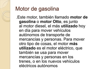 Motor de gasolina
.Este motor, también llamado motor de
  gasolina o motor Otto, es junto
  al motor diesel, el más utilizado hoy
  en día para mover vehículos
  autónomos de transporte de
  mercancías y personas. Para mover
  otro tipo de cosas, el motor más
  utilizado es el motor eléctrico, que
  también se usa para mover
  mercancías y personas en los
  trenes, o en los nuevos vehículos
  eléctricos autónomos
 