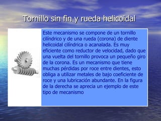 Tornillo sin fin y rueda helicoidal   Este mecanismo se compone de un tornillo cilíndrico y de una rueda (corona) de diente helicoidal cilíndrica o acanalada. Es muy eficiente como reductor de velocidad, dado que una vuelta del tornillo provoca un pequeño giro de la corona. Es un mecanismo que tiene muchas pérdidas por roce entre dientes, esto obliga a utilizar metales de bajo coeficiente de roce y una lubricación abundante. En la figura de la derecha se aprecia un ejemplo de este tipo de mecanismo 